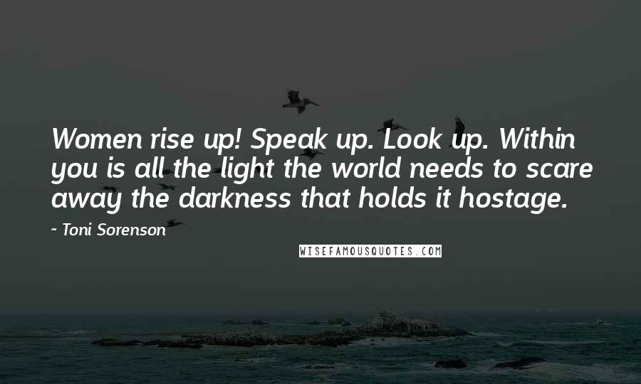 Toni Sorenson Quotes: Women rise up! Speak up. Look up. Within you is all the light the world needs to scare away the darkness that holds it hostage.