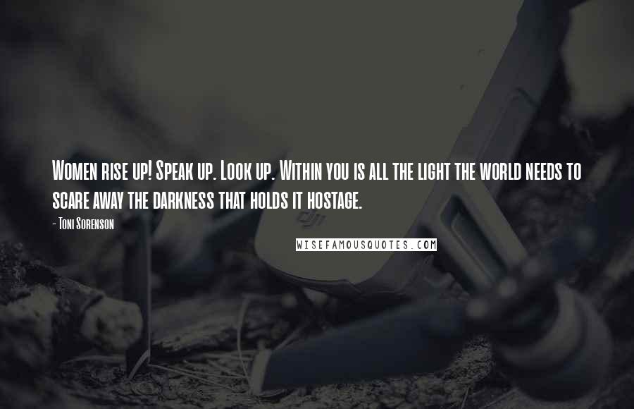 Toni Sorenson Quotes: Women rise up! Speak up. Look up. Within you is all the light the world needs to scare away the darkness that holds it hostage.