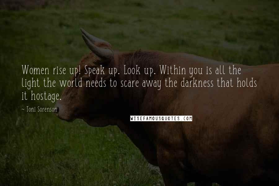 Toni Sorenson Quotes: Women rise up! Speak up. Look up. Within you is all the light the world needs to scare away the darkness that holds it hostage.