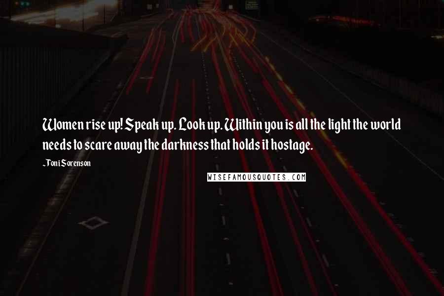 Toni Sorenson Quotes: Women rise up! Speak up. Look up. Within you is all the light the world needs to scare away the darkness that holds it hostage.