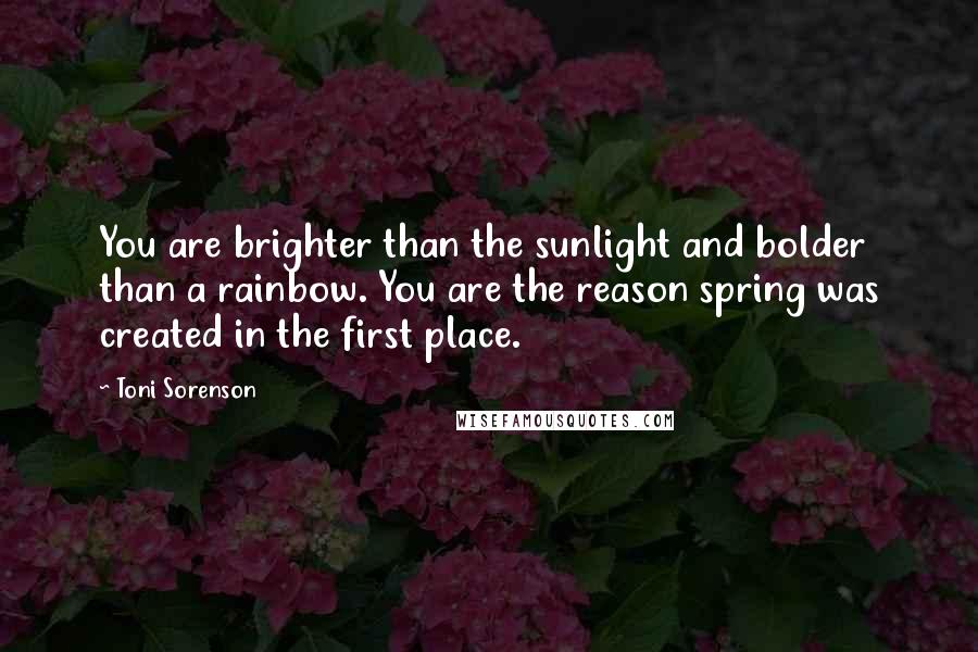 Toni Sorenson Quotes: You are brighter than the sunlight and bolder than a rainbow. You are the reason spring was created in the first place.