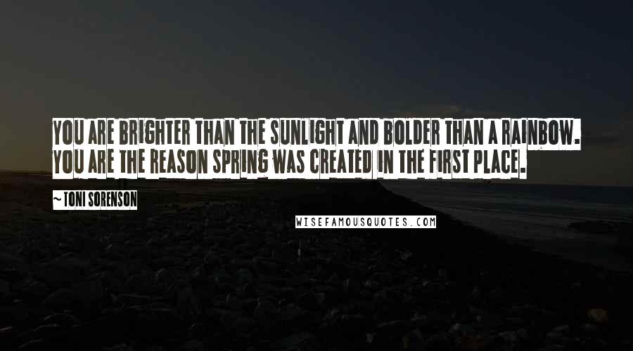 Toni Sorenson Quotes: You are brighter than the sunlight and bolder than a rainbow. You are the reason spring was created in the first place.