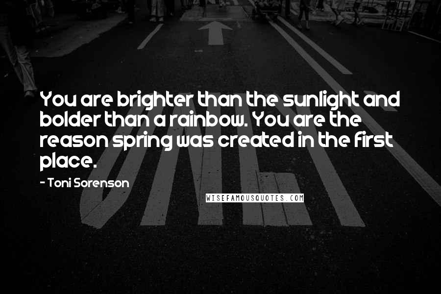 Toni Sorenson Quotes: You are brighter than the sunlight and bolder than a rainbow. You are the reason spring was created in the first place.