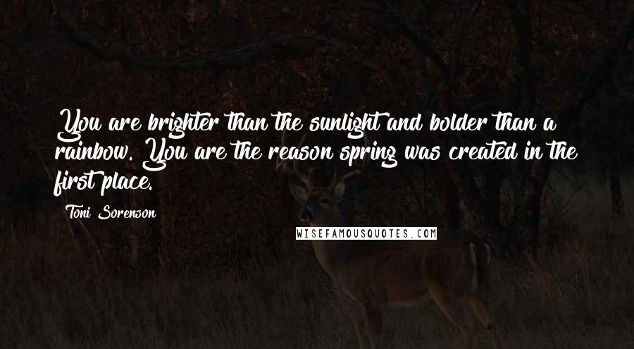 Toni Sorenson Quotes: You are brighter than the sunlight and bolder than a rainbow. You are the reason spring was created in the first place.