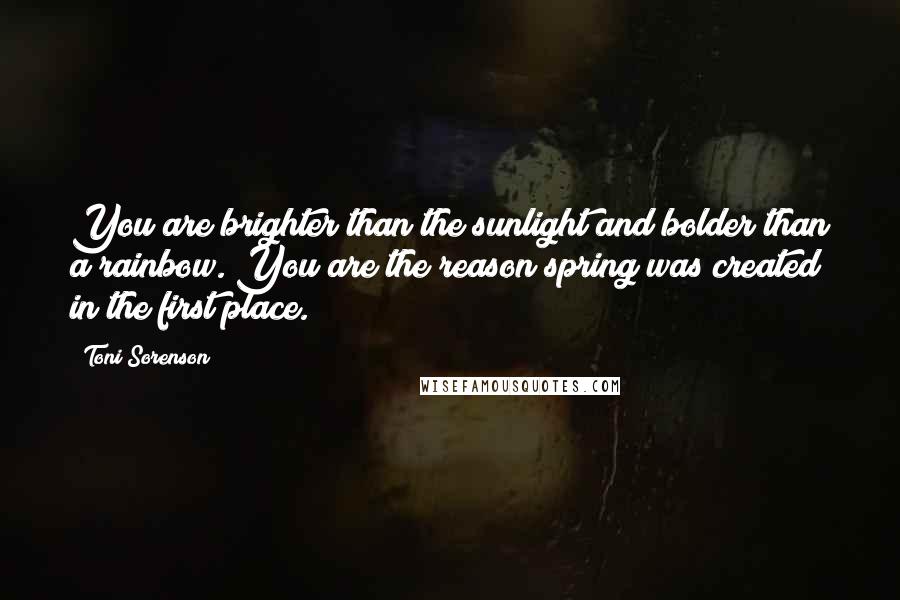 Toni Sorenson Quotes: You are brighter than the sunlight and bolder than a rainbow. You are the reason spring was created in the first place.