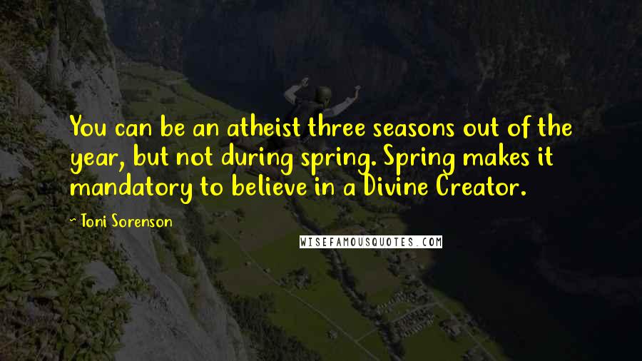 Toni Sorenson Quotes: You can be an atheist three seasons out of the year, but not during spring. Spring makes it mandatory to believe in a Divine Creator.