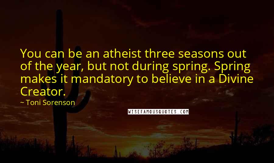 Toni Sorenson Quotes: You can be an atheist three seasons out of the year, but not during spring. Spring makes it mandatory to believe in a Divine Creator.