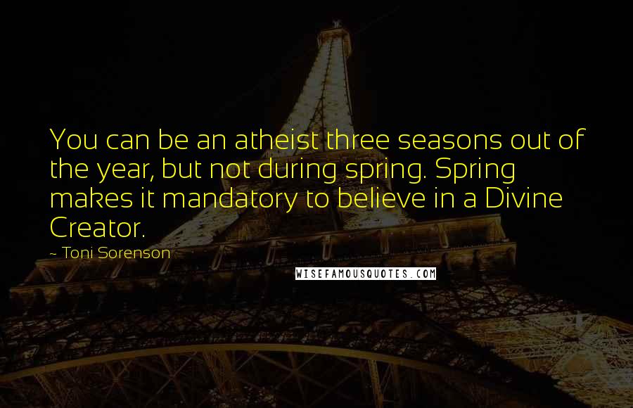 Toni Sorenson Quotes: You can be an atheist three seasons out of the year, but not during spring. Spring makes it mandatory to believe in a Divine Creator.