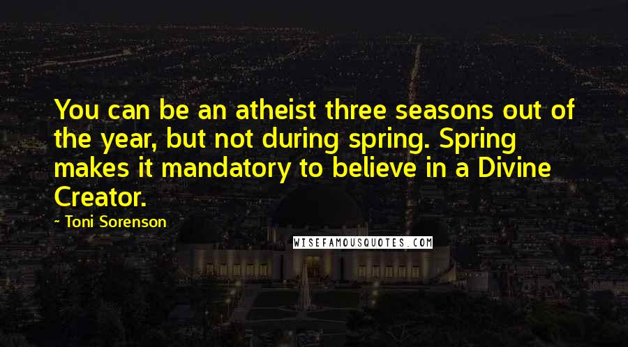 Toni Sorenson Quotes: You can be an atheist three seasons out of the year, but not during spring. Spring makes it mandatory to believe in a Divine Creator.