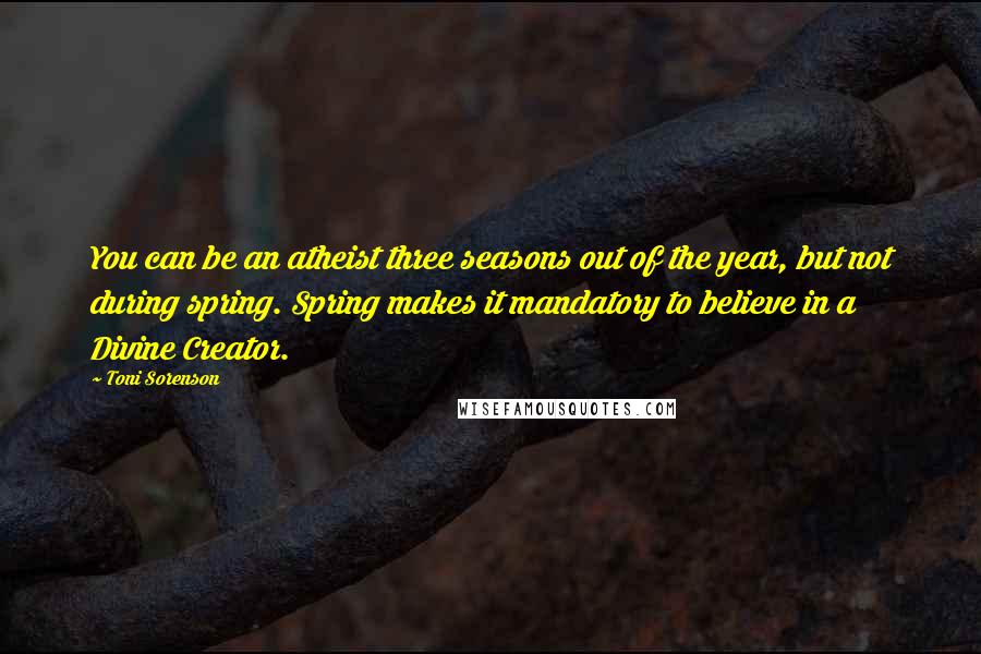 Toni Sorenson Quotes: You can be an atheist three seasons out of the year, but not during spring. Spring makes it mandatory to believe in a Divine Creator.