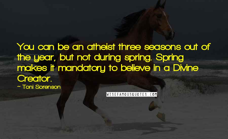 Toni Sorenson Quotes: You can be an atheist three seasons out of the year, but not during spring. Spring makes it mandatory to believe in a Divine Creator.