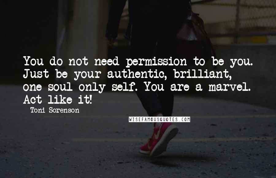 Toni Sorenson Quotes: You do not need permission to be you. Just be your authentic, brilliant, one-soul-only self. You are a marvel. Act like it!