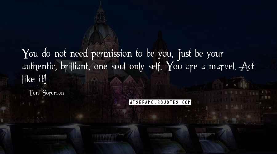 Toni Sorenson Quotes: You do not need permission to be you. Just be your authentic, brilliant, one-soul-only self. You are a marvel. Act like it!