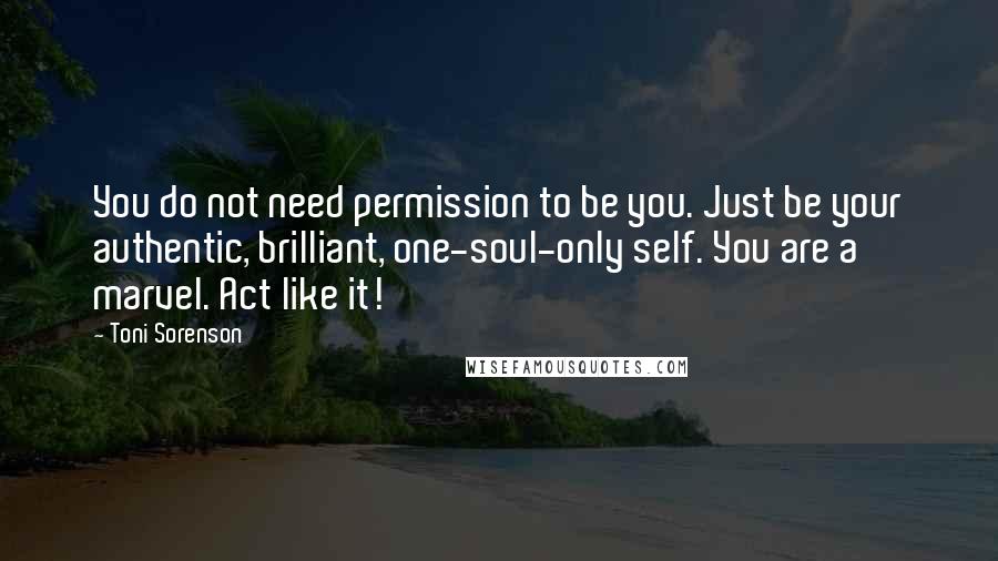 Toni Sorenson Quotes: You do not need permission to be you. Just be your authentic, brilliant, one-soul-only self. You are a marvel. Act like it!