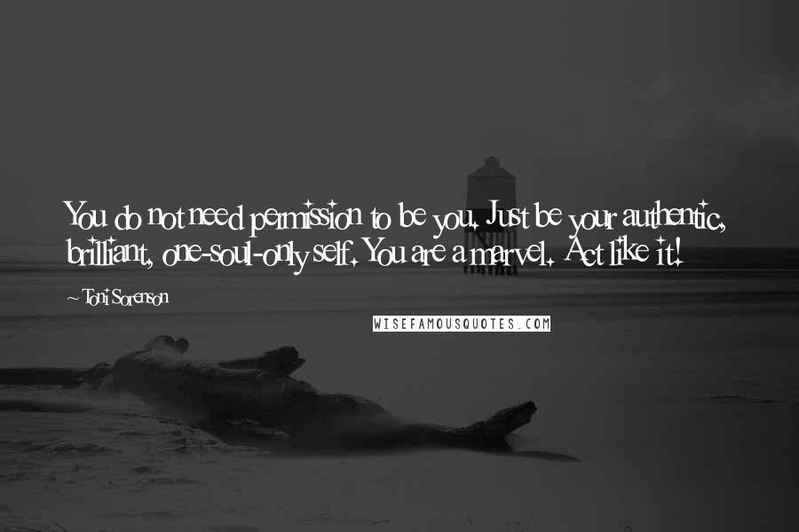 Toni Sorenson Quotes: You do not need permission to be you. Just be your authentic, brilliant, one-soul-only self. You are a marvel. Act like it!