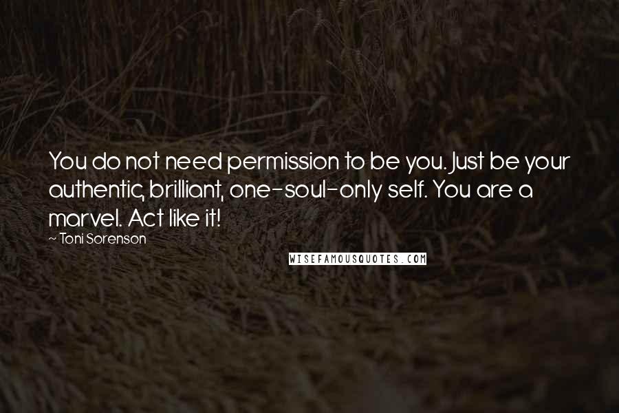 Toni Sorenson Quotes: You do not need permission to be you. Just be your authentic, brilliant, one-soul-only self. You are a marvel. Act like it!