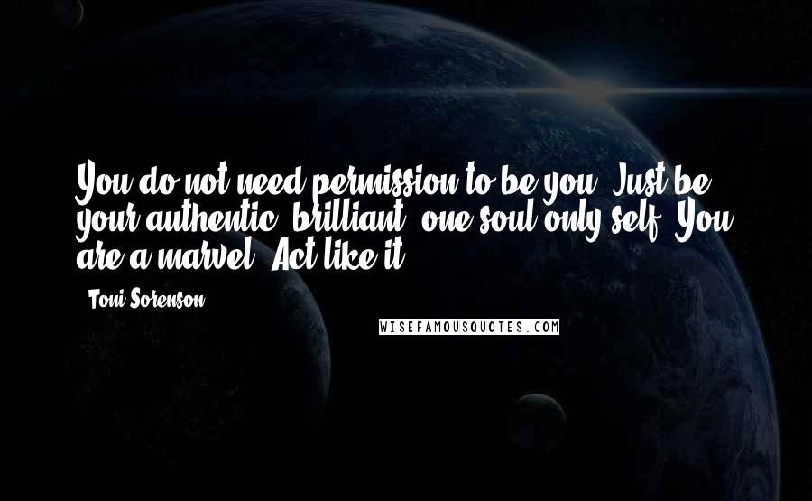 Toni Sorenson Quotes: You do not need permission to be you. Just be your authentic, brilliant, one-soul-only self. You are a marvel. Act like it!