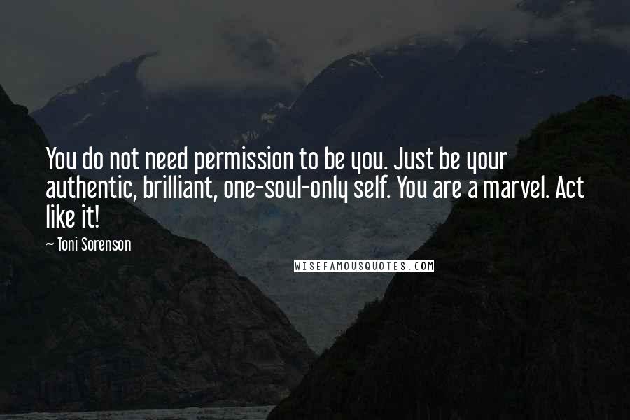 Toni Sorenson Quotes: You do not need permission to be you. Just be your authentic, brilliant, one-soul-only self. You are a marvel. Act like it!