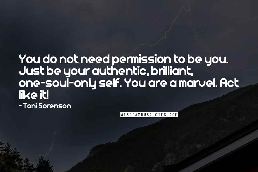 Toni Sorenson Quotes: You do not need permission to be you. Just be your authentic, brilliant, one-soul-only self. You are a marvel. Act like it!