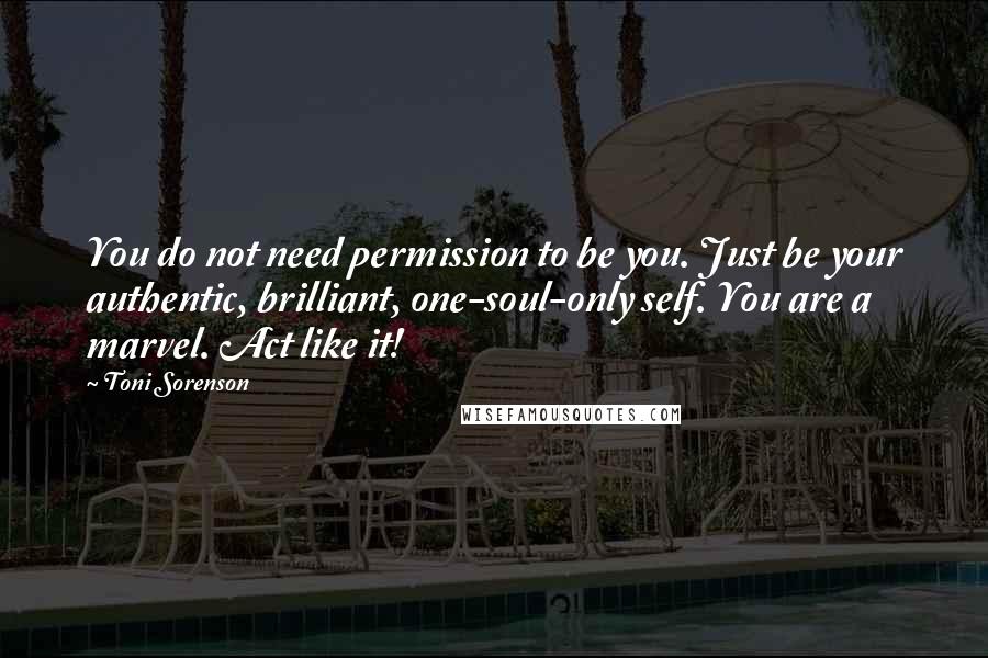 Toni Sorenson Quotes: You do not need permission to be you. Just be your authentic, brilliant, one-soul-only self. You are a marvel. Act like it!