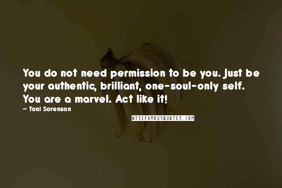 Toni Sorenson Quotes: You do not need permission to be you. Just be your authentic, brilliant, one-soul-only self. You are a marvel. Act like it!