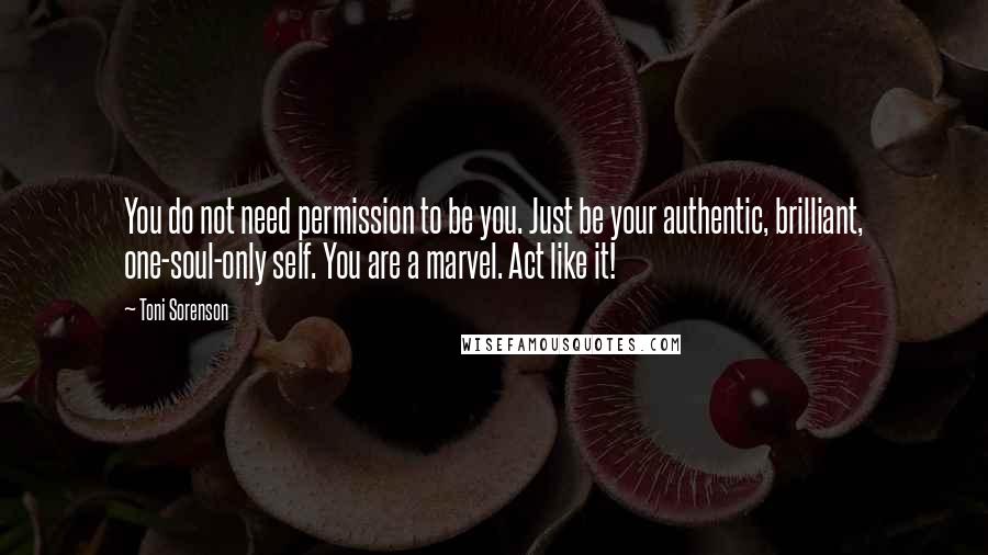 Toni Sorenson Quotes: You do not need permission to be you. Just be your authentic, brilliant, one-soul-only self. You are a marvel. Act like it!