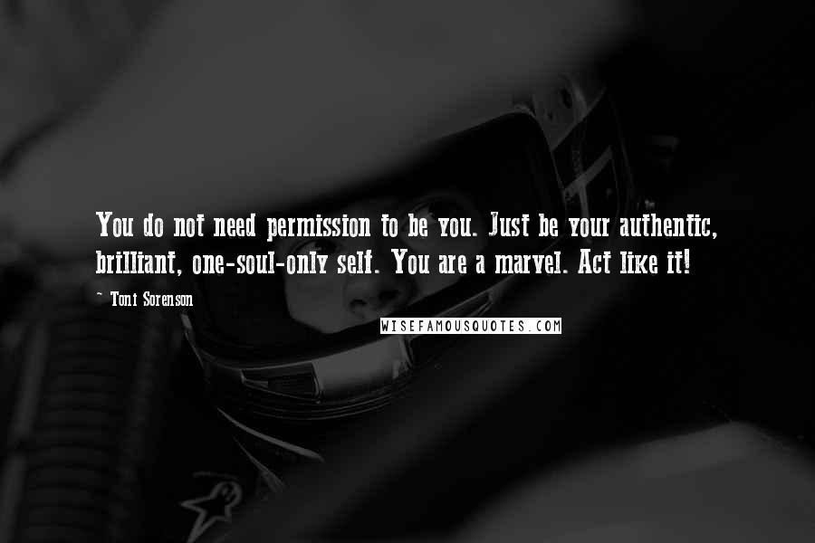 Toni Sorenson Quotes: You do not need permission to be you. Just be your authentic, brilliant, one-soul-only self. You are a marvel. Act like it!