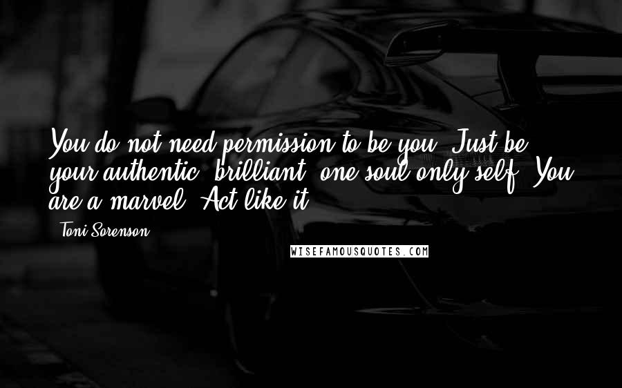 Toni Sorenson Quotes: You do not need permission to be you. Just be your authentic, brilliant, one-soul-only self. You are a marvel. Act like it!