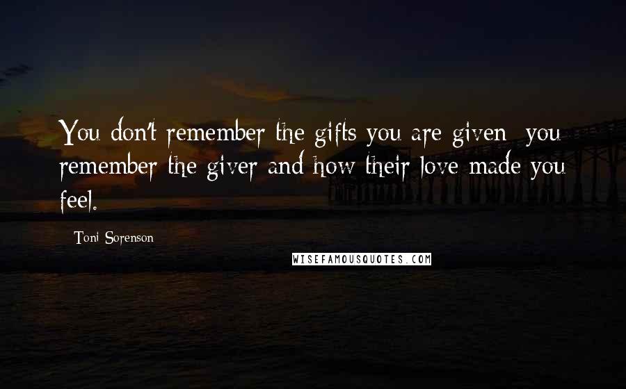 Toni Sorenson Quotes: You don't remember the gifts you are given; you remember the giver and how their love made you feel.