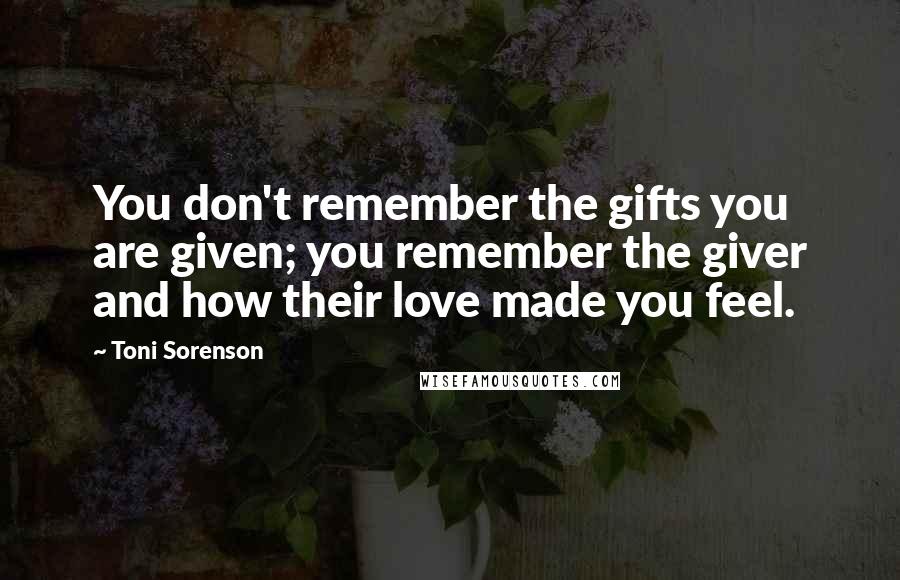 Toni Sorenson Quotes: You don't remember the gifts you are given; you remember the giver and how their love made you feel.