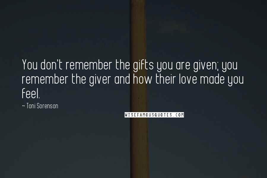 Toni Sorenson Quotes: You don't remember the gifts you are given; you remember the giver and how their love made you feel.
