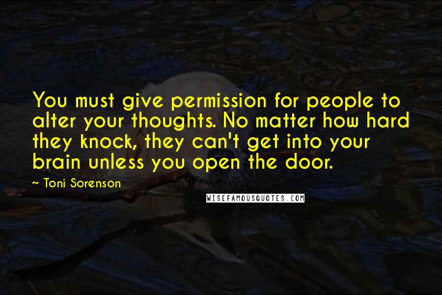 Toni Sorenson Quotes: You must give permission for people to alter your thoughts. No matter how hard they knock, they can't get into your brain unless you open the door.