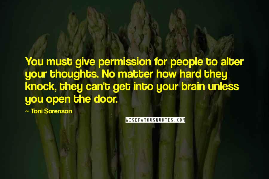 Toni Sorenson Quotes: You must give permission for people to alter your thoughts. No matter how hard they knock, they can't get into your brain unless you open the door.