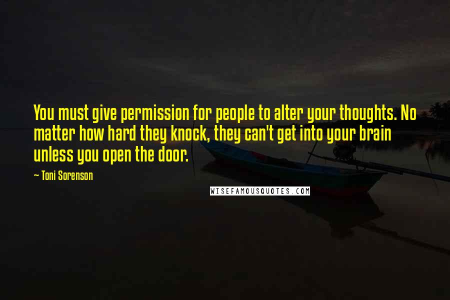 Toni Sorenson Quotes: You must give permission for people to alter your thoughts. No matter how hard they knock, they can't get into your brain unless you open the door.
