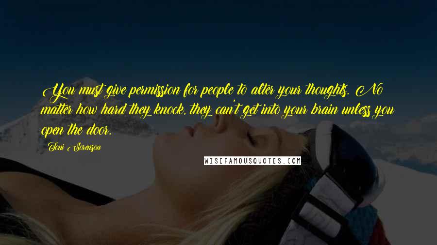 Toni Sorenson Quotes: You must give permission for people to alter your thoughts. No matter how hard they knock, they can't get into your brain unless you open the door.