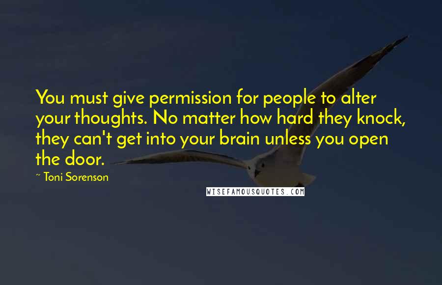 Toni Sorenson Quotes: You must give permission for people to alter your thoughts. No matter how hard they knock, they can't get into your brain unless you open the door.