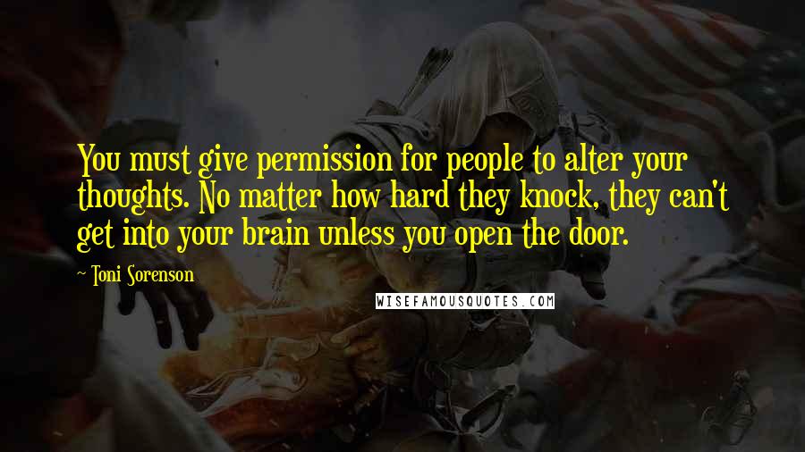 Toni Sorenson Quotes: You must give permission for people to alter your thoughts. No matter how hard they knock, they can't get into your brain unless you open the door.