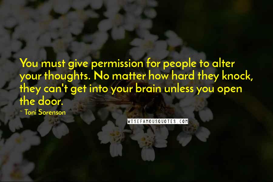 Toni Sorenson Quotes: You must give permission for people to alter your thoughts. No matter how hard they knock, they can't get into your brain unless you open the door.