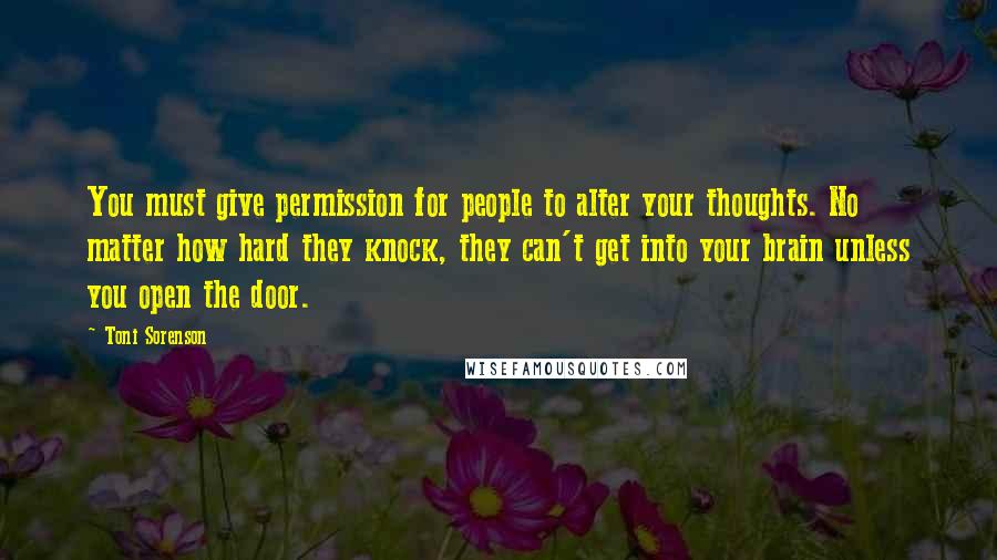 Toni Sorenson Quotes: You must give permission for people to alter your thoughts. No matter how hard they knock, they can't get into your brain unless you open the door.