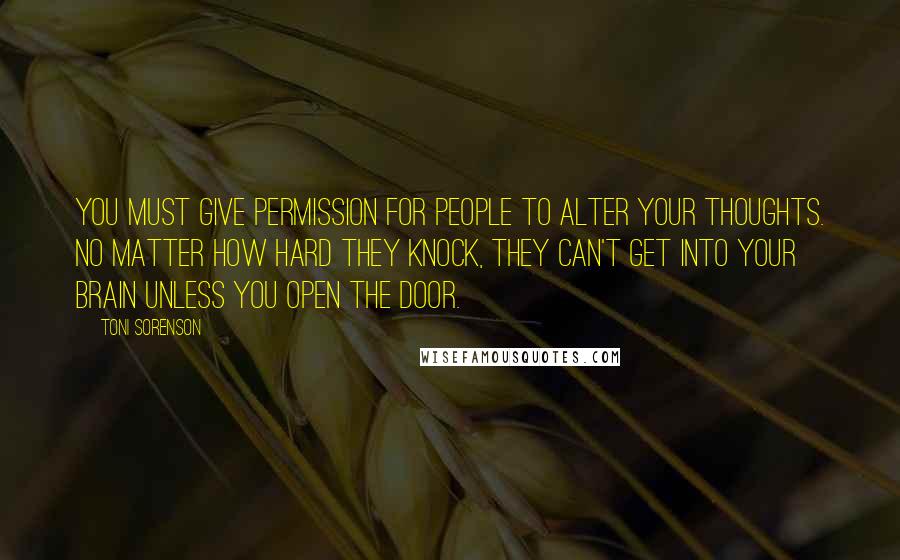 Toni Sorenson Quotes: You must give permission for people to alter your thoughts. No matter how hard they knock, they can't get into your brain unless you open the door.