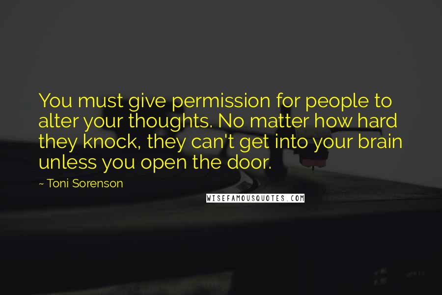 Toni Sorenson Quotes: You must give permission for people to alter your thoughts. No matter how hard they knock, they can't get into your brain unless you open the door.