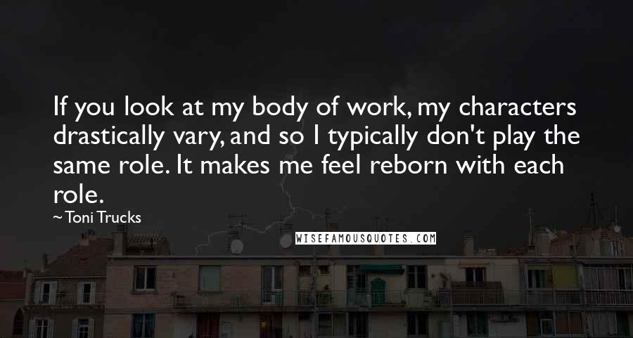 Toni Trucks Quotes: If you look at my body of work, my characters drastically vary, and so I typically don't play the same role. It makes me feel reborn with each role.