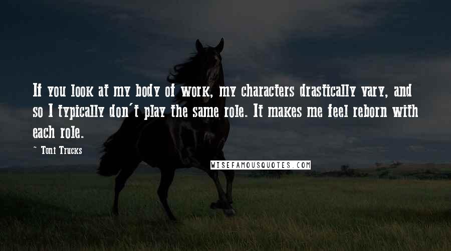 Toni Trucks Quotes: If you look at my body of work, my characters drastically vary, and so I typically don't play the same role. It makes me feel reborn with each role.