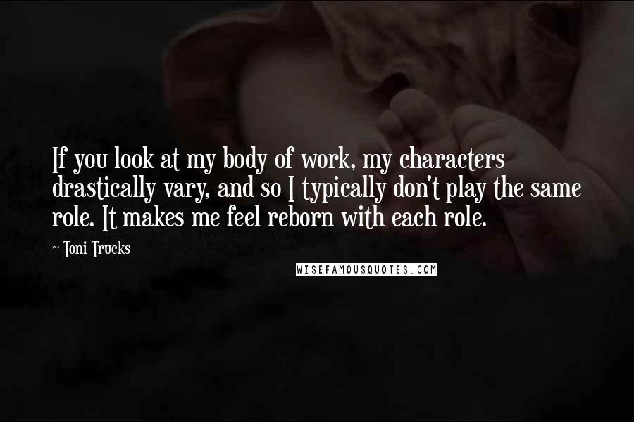 Toni Trucks Quotes: If you look at my body of work, my characters drastically vary, and so I typically don't play the same role. It makes me feel reborn with each role.