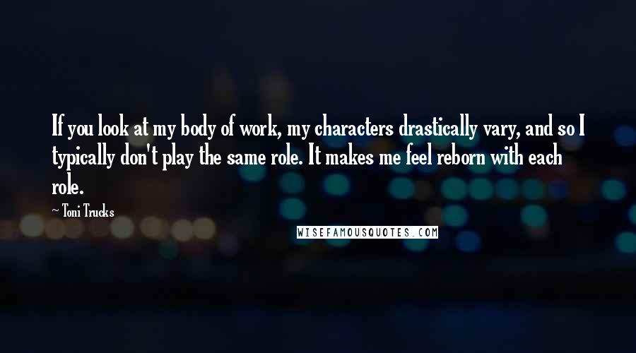 Toni Trucks Quotes: If you look at my body of work, my characters drastically vary, and so I typically don't play the same role. It makes me feel reborn with each role.