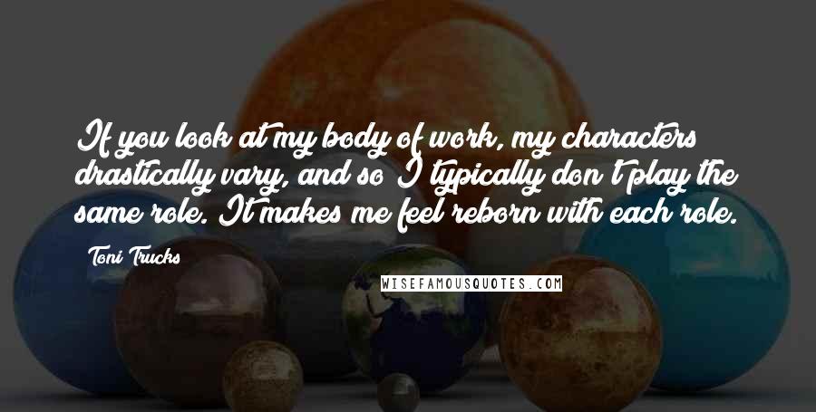 Toni Trucks Quotes: If you look at my body of work, my characters drastically vary, and so I typically don't play the same role. It makes me feel reborn with each role.