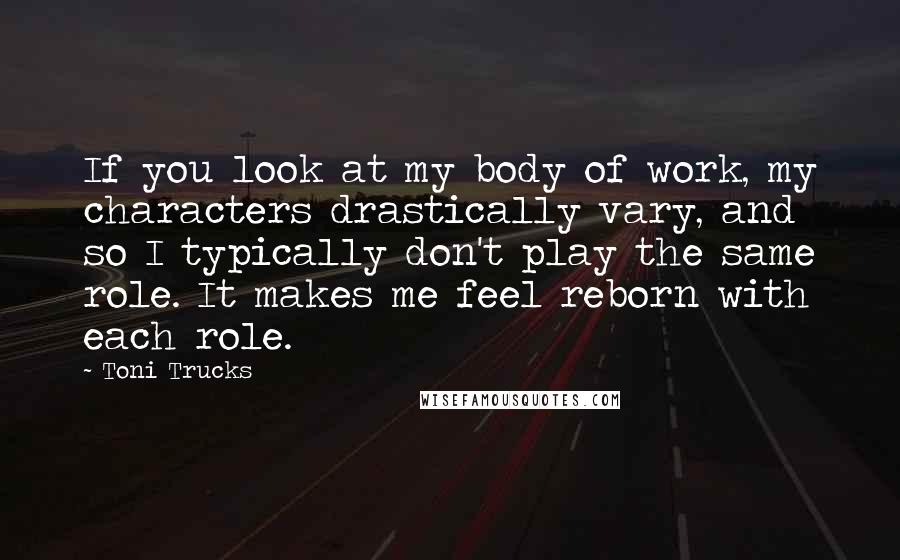 Toni Trucks Quotes: If you look at my body of work, my characters drastically vary, and so I typically don't play the same role. It makes me feel reborn with each role.