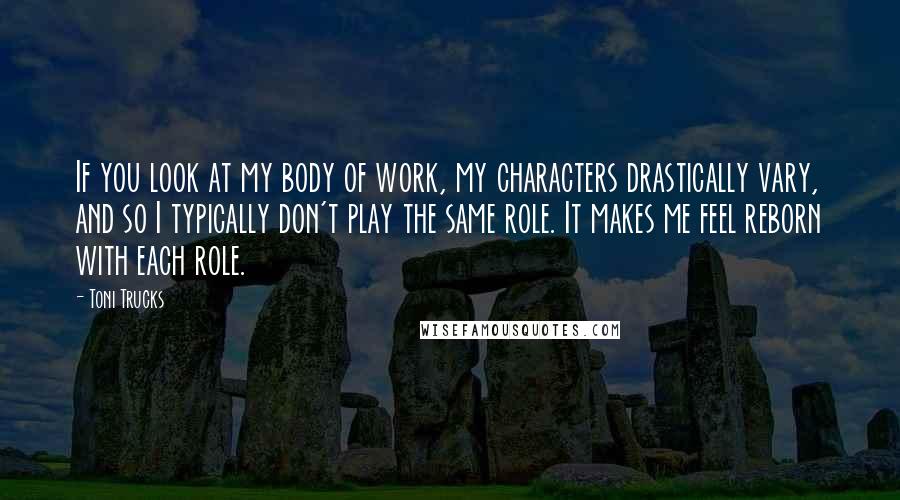 Toni Trucks Quotes: If you look at my body of work, my characters drastically vary, and so I typically don't play the same role. It makes me feel reborn with each role.
