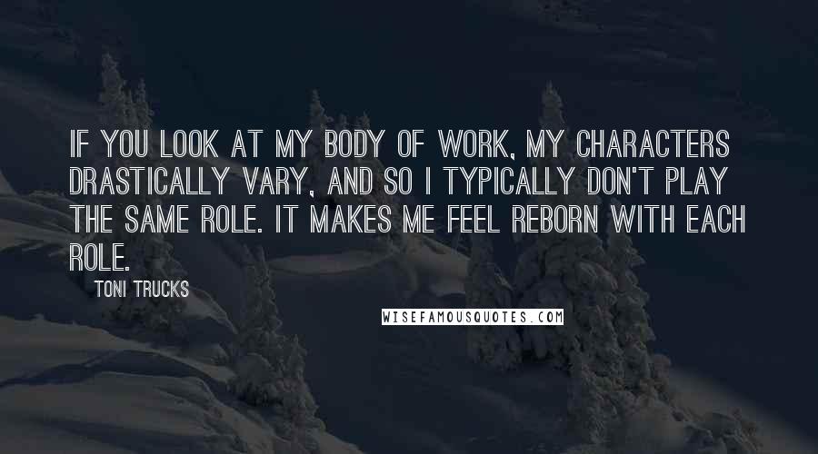 Toni Trucks Quotes: If you look at my body of work, my characters drastically vary, and so I typically don't play the same role. It makes me feel reborn with each role.