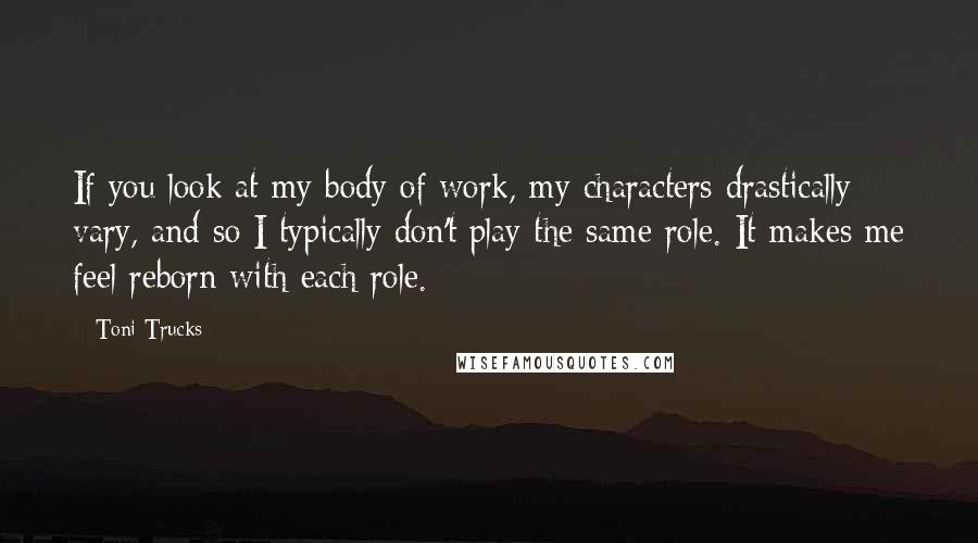 Toni Trucks Quotes: If you look at my body of work, my characters drastically vary, and so I typically don't play the same role. It makes me feel reborn with each role.